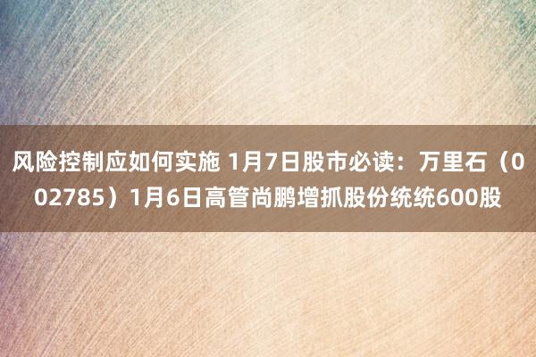 风险控制应如何实施 1月7日股市必读：万里石（002785）1月6日高管尚鹏增抓股份统统600股