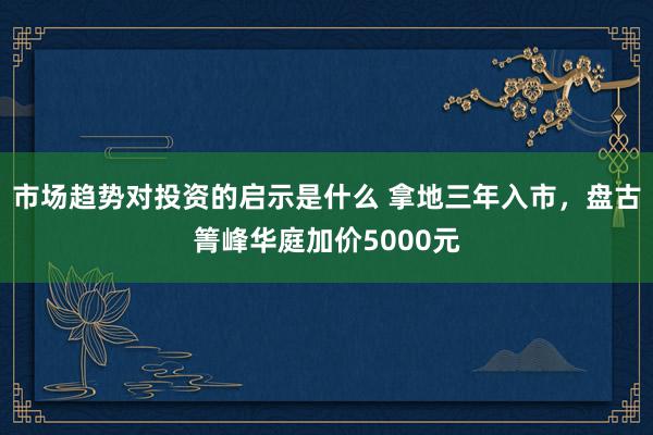 市场趋势对投资的启示是什么 拿地三年入市，盘古箐峰华庭加价5000元