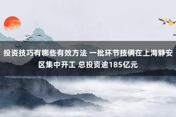 投资技巧有哪些有效方法 一批环节技俩在上海静安区集中开工 总投资逾185亿元