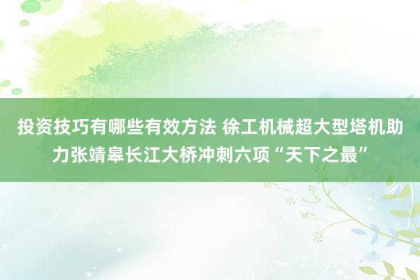 投资技巧有哪些有效方法 徐工机械超大型塔机助力张靖皋长江大桥冲刺六项“天下之最”