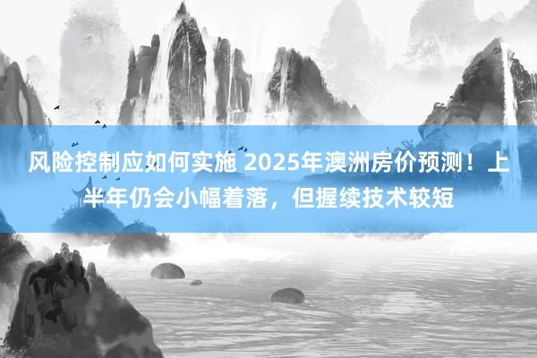 风险控制应如何实施 2025年澳洲房价预测！上半年仍会小幅着落，但握续技术较短