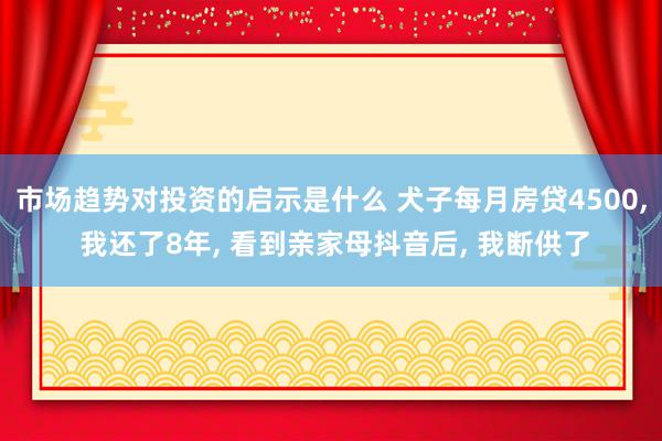 市场趋势对投资的启示是什么 犬子每月房贷4500, 我还了8年, 看到亲家母抖音后, 我断供了