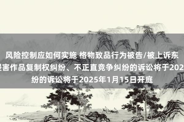 风险控制应如何实施 格物致品行为被告/被上诉东谈主的1起触及侵害作品复制权纠纷、不正直竞争纠纷的诉讼将于2025年1月15日开庭