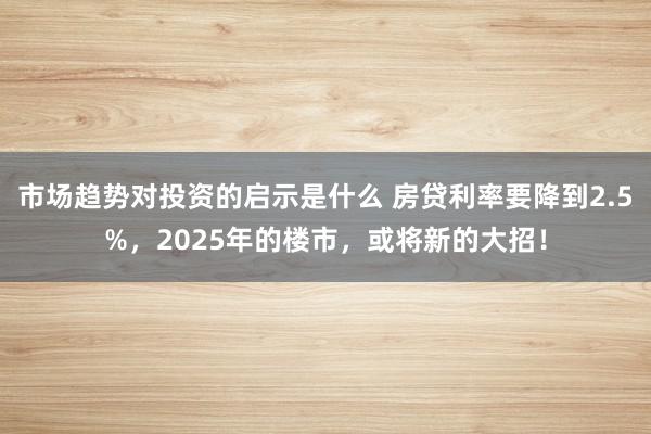 市场趋势对投资的启示是什么 房贷利率要降到2.5%，2025年的楼市，或将新的大招！