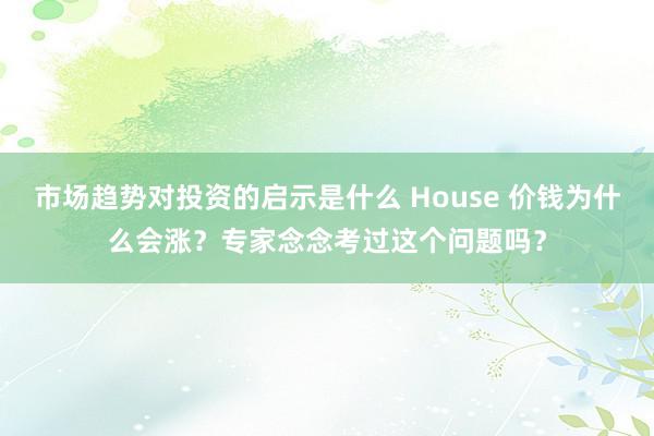 市场趋势对投资的启示是什么 House 价钱为什么会涨？专家念念考过这个问题吗？