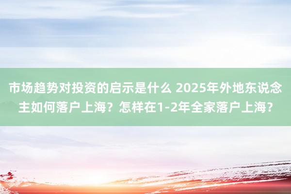 市场趋势对投资的启示是什么 2025年外地东说念主如何落户上海？怎样在1-2年全家落户上海？