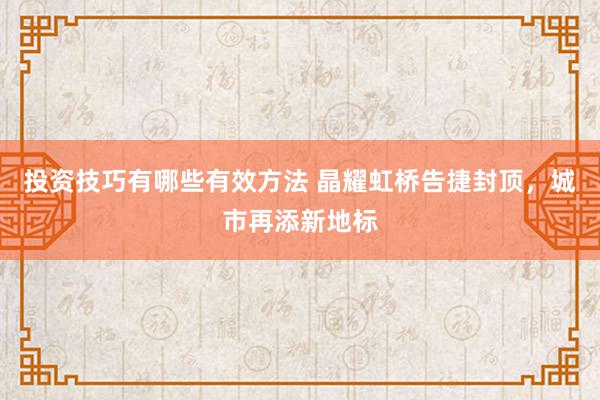 投资技巧有哪些有效方法 晶耀虹桥告捷封顶，城市再添新地标