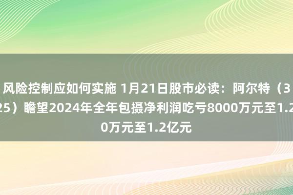 风险控制应如何实施 1月21日股市必读：阿尔特（300825）瞻望2024年全年包摄净利润吃亏8000万元至1.2亿元