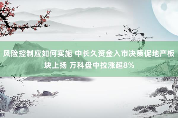 风险控制应如何实施 中长久资金入市决策促地产板块上扬 万科盘中拉涨超8%