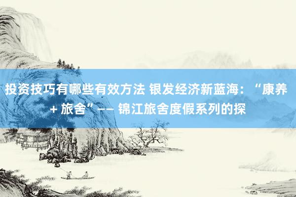 投资技巧有哪些有效方法 银发经济新蓝海：“康养 + 旅舍”—— 锦江旅舍度假系列的探