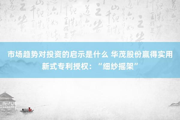 市场趋势对投资的启示是什么 华茂股份赢得实用新式专利授权：“细纱摇架”