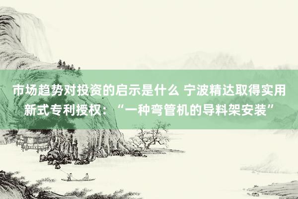 市场趋势对投资的启示是什么 宁波精达取得实用新式专利授权：“一种弯管机的导料架安装”