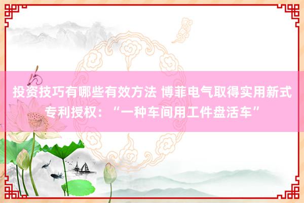 投资技巧有哪些有效方法 博菲电气取得实用新式专利授权：“一种车间用工件盘活车”