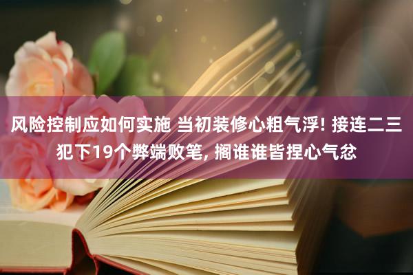 风险控制应如何实施 当初装修心粗气浮! 接连二三犯下19个弊端败笔, 搁谁谁皆捏心气忿