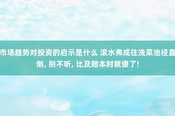 市场趋势对投资的启示是什么 滚水弗成往洗菜池径直倒, 别不听, 比及赔本时就傻了!