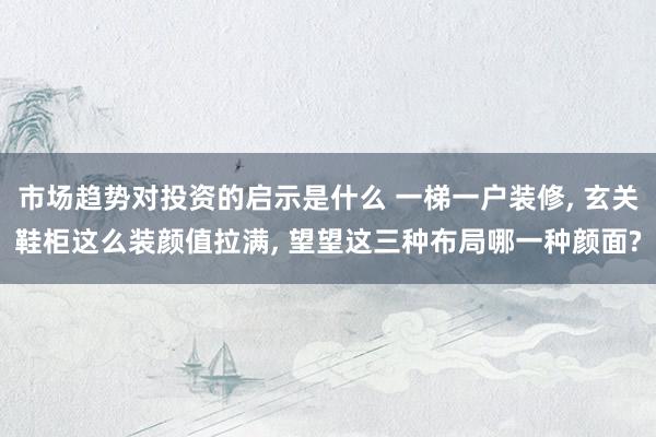 市场趋势对投资的启示是什么 一梯一户装修, 玄关鞋柜这么装颜值拉满, 望望这三种布局哪一种颜面?