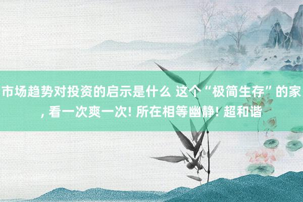 市场趋势对投资的启示是什么 这个“极简生存”的家, 看一次爽一次! 所在相等幽静! 超和谐