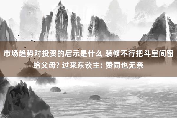 市场趋势对投资的启示是什么 装修不行把斗室间留给父母? 过来东谈主: 赞同也无奈