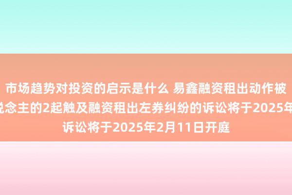 市场趋势对投资的启示是什么 易鑫融资租出动作被告/被上诉东说念主的2起触及融资租出左券纠纷的诉讼将于2025年2月11日开庭