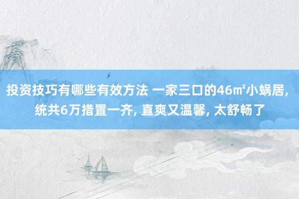 投资技巧有哪些有效方法 一家三口的46㎡小蜗居, 统共6万措置一齐, 直爽又温馨, 太舒畅了