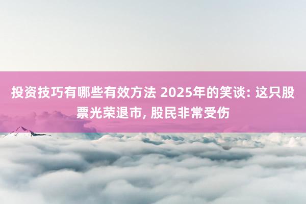 投资技巧有哪些有效方法 2025年的笑谈: 这只股票光荣退市, 股民非常受伤