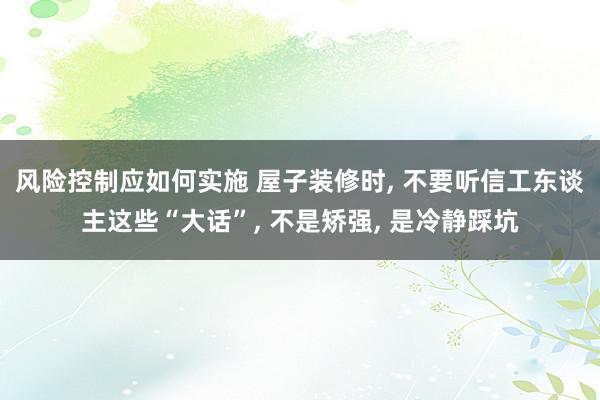 风险控制应如何实施 屋子装修时, 不要听信工东谈主这些“大话”, 不是矫强, 是冷静踩坑