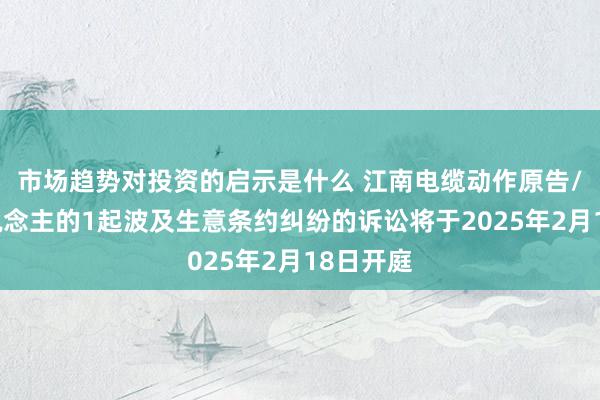 市场趋势对投资的启示是什么 江南电缆动作原告/上诉东说念主的1起波及生意条约纠纷的诉讼将于2025年2月18日开庭