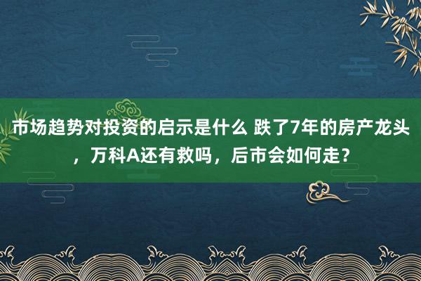 市场趋势对投资的启示是什么 跌了7年的房产龙头，万科A还有救吗，后市会如何走？