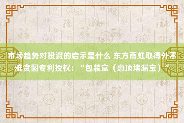 市场趋势对投资的启示是什么 东方雨虹取得外不雅贪图专利授权：“包装盒（惠顶堵漏宝）”