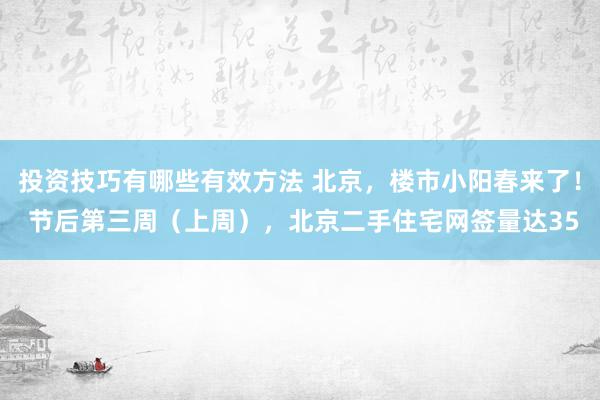 投资技巧有哪些有效方法 北京，楼市小阳春来了！ 节后第三周（上周），北京二手住宅网签量达35