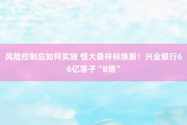 风险控制应如何实施 恒大桑梓标焕新！兴业银行66亿落子“B塔”