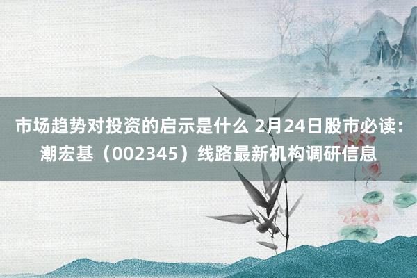 市场趋势对投资的启示是什么 2月24日股市必读：潮宏基（002345）线路最新机构调研信息