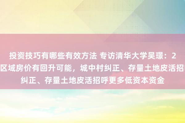 投资技巧有哪些有效方法 专访清华大学吴璟：2025年一二线主要区域房价有回升可能，城中村纠正、存量土地皮活招呼更多低资本资金