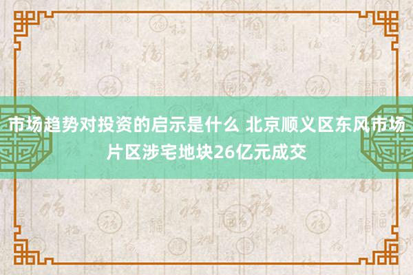 市场趋势对投资的启示是什么 北京顺义区东风市场片区涉宅地块26亿元成交