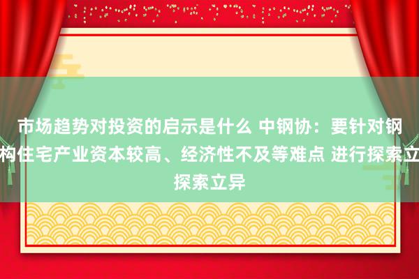 市场趋势对投资的启示是什么 中钢协：要针对钢结构住宅产业资本较高、经济性不及等难点 进行探索立异