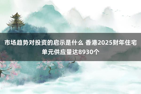 市场趋势对投资的启示是什么 香港2025财年住宅单元供应量达8930个