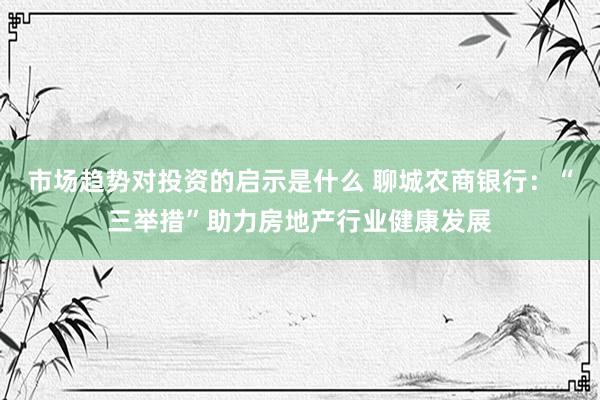 市场趋势对投资的启示是什么 聊城农商银行：“三举措”助力房地产行业健康发展