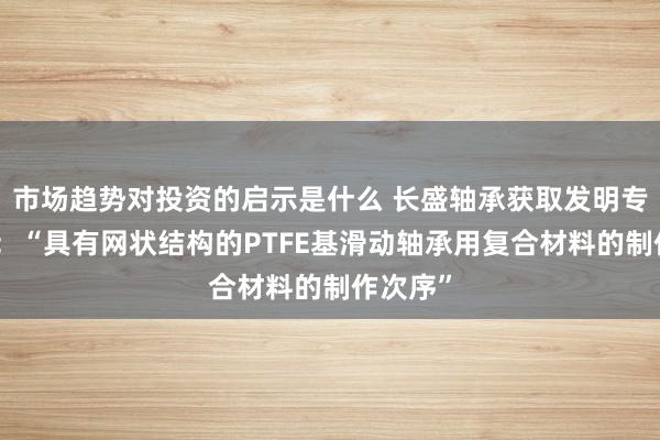 市场趋势对投资的启示是什么 长盛轴承获取发明专利授权：“具有网状结构的PTFE基滑动轴承用复合材料的制作次序”