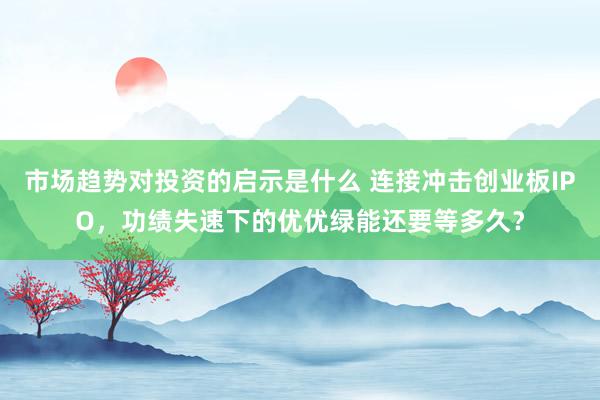 市场趋势对投资的启示是什么 连接冲击创业板IPO，功绩失速下的优优绿能还要等多久？