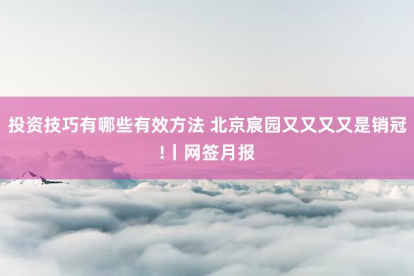 投资技巧有哪些有效方法 北京宸园又又又又是销冠!丨网签月报