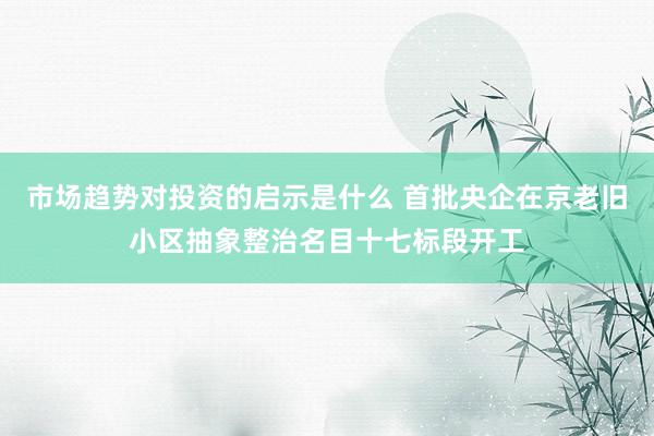 市场趋势对投资的启示是什么 首批央企在京老旧小区抽象整治名目十七标段开工