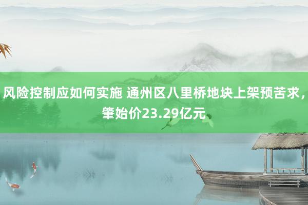 风险控制应如何实施 通州区八里桥地块上架预苦求，肇始价23.29亿元