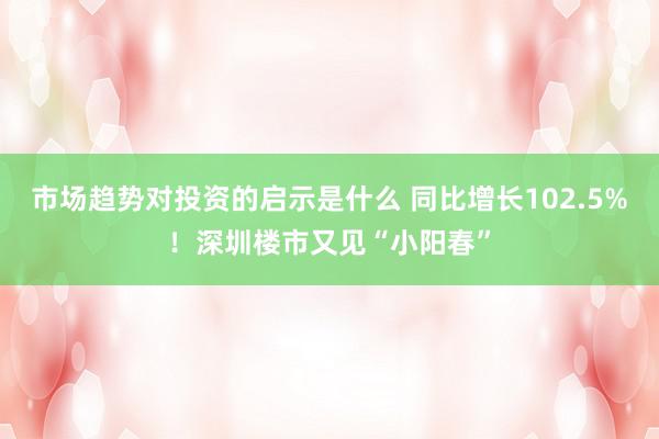 市场趋势对投资的启示是什么 同比增长102.5%！深圳楼市又见“小阳春”