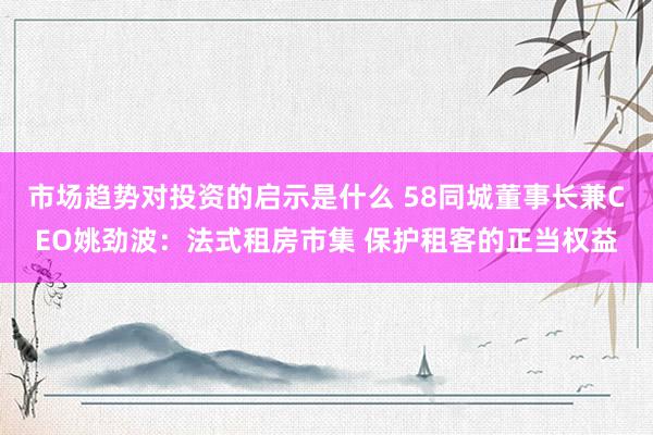 市场趋势对投资的启示是什么 58同城董事长兼CEO姚劲波：法式租房市集 保护租客的正当权益