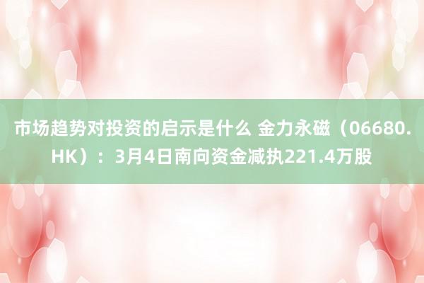 市场趋势对投资的启示是什么 金力永磁（06680.HK）：3月4日南向资金减执221.4万股