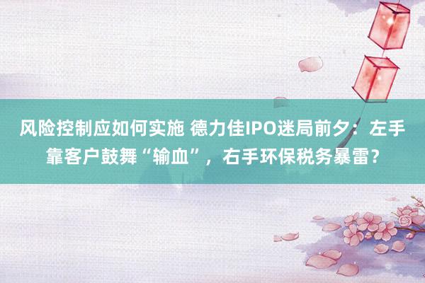 风险控制应如何实施 德力佳IPO迷局前夕：左手靠客户鼓舞“输血”，右手环保税务暴雷？