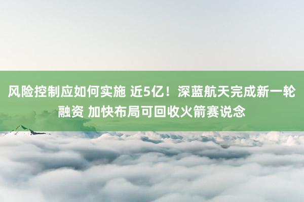 风险控制应如何实施 近5亿！深蓝航天完成新一轮融资 加快布局可回收火箭赛说念