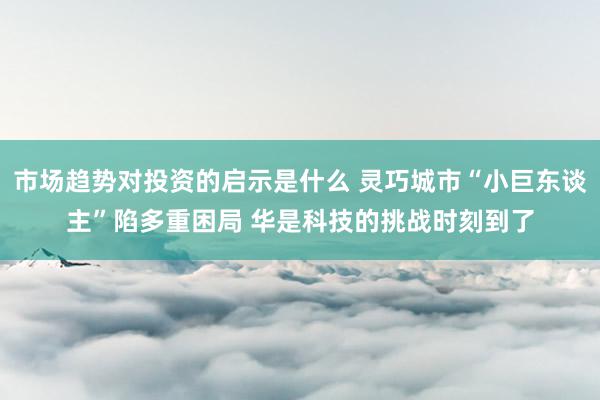 市场趋势对投资的启示是什么 灵巧城市“小巨东谈主”陷多重困局 华是科技的挑战时刻到了