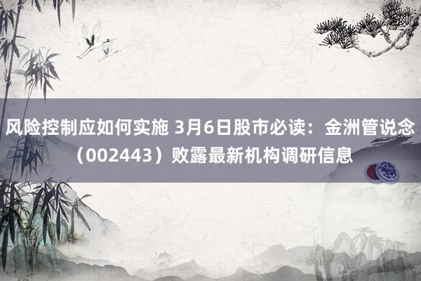 风险控制应如何实施 3月6日股市必读：金洲管说念（002443）败露最新机构调研信息