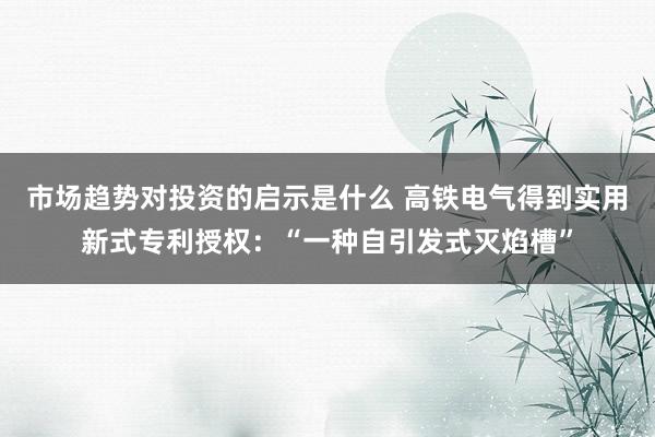 市场趋势对投资的启示是什么 高铁电气得到实用新式专利授权：“一种自引发式灭焰槽”